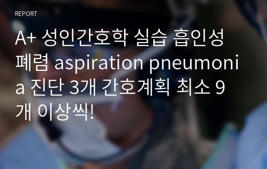 A+ 성인간호학 실습 흡인성 폐렴 aspiration pneumonia 진단 3개 간호계획 최소 9개 이상씩!