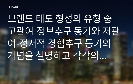 브랜드 태도 형성의 유형 중 고관여-정보추구 동기와 저관여-정서적 경험추구 동기의 개념을 설명하고 각각의 브랜드 태도 형성의 광고 캠페인 전략을 설명하며, 각각의 유형에 해당하는 최근 1년 안에 방영된 TV, 온라인 광고 중 1개씩을 선택하여 브랜드 태도 형성의 광고 캠페인 전략을 적용하여 설명하세요.