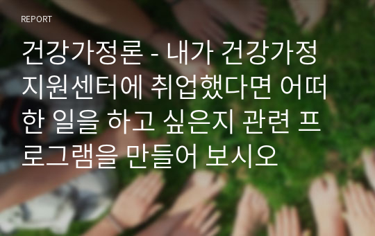 건강가정론 - 내가 건강가정지원센터에 취업했다면 어떠한 일을 하고 싶은지 관련 프로그램을 만들어 보시오