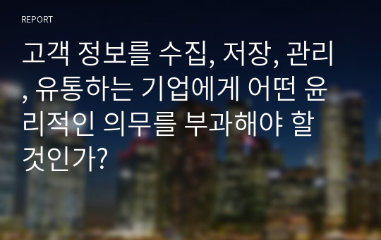 고객 정보를 수집, 저장, 관리, 유통하는 기업에게 어떤 윤리적인 의무를 부과해야 할 것인가?