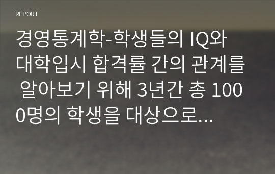 경영통계학-학생들의 IQ와 대학입시 합격률 간의 관계를 알아보기 위해 3년간 총 1000명의 학생을 대상으로 하여 연구조사를 수행한 결과 다음과 같은 자료를 수집하였다.