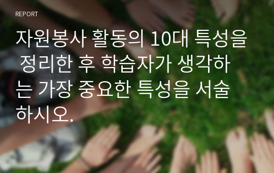 자원봉사 활동의 10대 특성을 정리한 후 학습자가 생각하는 가장 중요한 특성을 서술하시오.