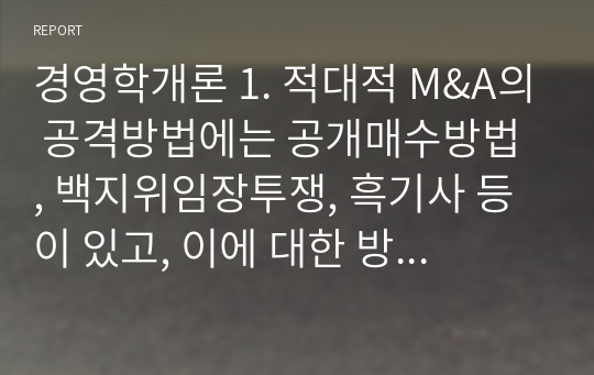 경영학개론 1. 적대적 M&amp;A의 공격방법에는 공개매수방법 , 백지위임장투쟁, 흑기사 등이 있고, 이에 대한 방어방법에는 공개매수제도, 독약처방, 백기사, 황금낙하산, 왕관의 보석 등이 있다.  위 방법들을 각각 설명하시오. 2. 실제 M&amp;A사례를 하나 상술하여 M&amp;A의 과정을 설명하시오.