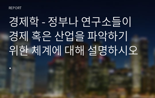 경제학 - 정부나 연구소들이 경제 혹은 산업을 파악하기 위한 체계에 대해 설명하시오.