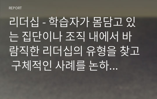 리더십 - 학습자가 몸담고 있는 집단이나 조직 내에서 바람직한 리더십의 유형을 찾고 구체적인 사례를 논하시오.