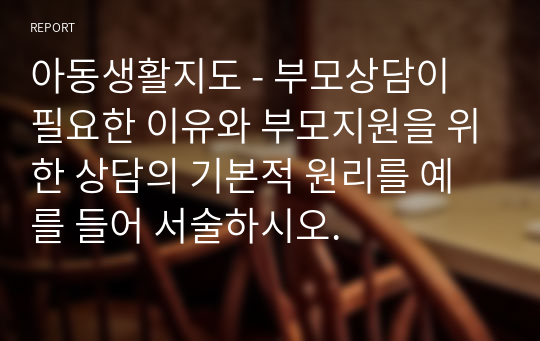 아동생활지도 - 부모상담이 필요한 이유와 부모지원을 위한 상담의 기본적 원리를 예를 들어 서술하시오.