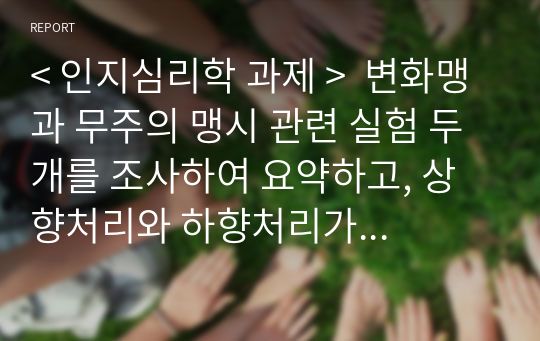 &lt; 인지심리학 과제 &gt;  변화맹과 무주의 맹시 관련 실험 두 개를 조사하여 요약하고, 상향처리와 하향처리가 변화맹과 무주의 맹시에서 어떻게 영향을 미쳤는지 조사한 실험의 예와 연관 지어 기술하세요.