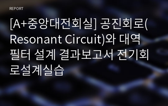 [A+중앙대전회실] 공진회로(Resonant Circuit)와 대역필터 설계 결과보고서 전기회로설계실습