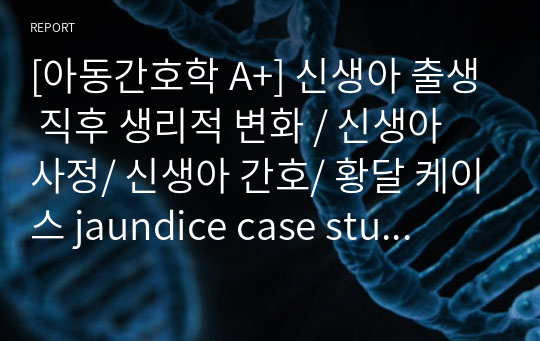 [아동간호학 A+] 신생아 출생 직후 생리적 변화 / 신생아 사정/ 신생아 간호/ 황달 케이스 jaundice case study / (사정/진단/목표)