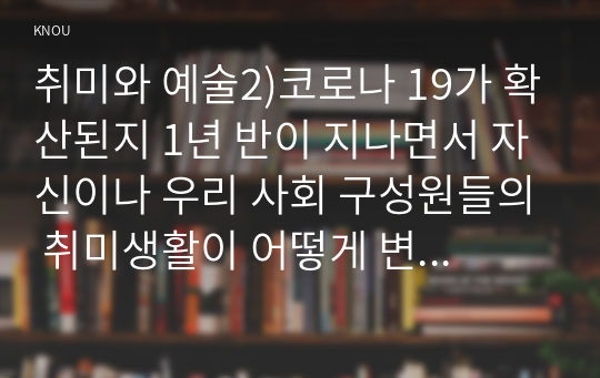 취미와 예술2)코로나 19가 확산된지 1년 반이 지나면서 자신이나 우리 사회 구성원들의 취미생활이 어떻게 변화하고 있는지 분석해 보고, 앞으로 코로나 19가 빨리 종식되지 않을 경우 어떤 변화가 추가로 이루어질지 전망해 보시오.