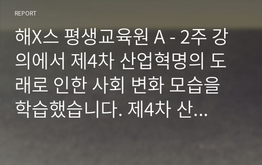 해X스 평생교육원 A - 2주 강의에서 제4차 산업혁명의 도래로 인한 사회 변화 모습을 학습했습니다. 제4차 산업혁명의 특징과 미래 삶의 변화 모습을 설명하십시오. 필요 시, 사례를 제시하여도 됩니다.