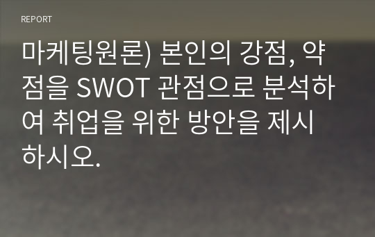 마케팅원론) 본인의 강점, 약점을 SWOT 관점으로 분석하여 취업을 위한 방안을 제시하시오.