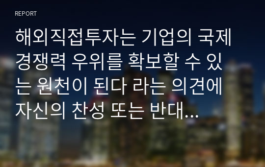 해외직접투자는 기업의 국제경쟁력 우위를 확보할 수 있는 원천이 된다 라는 의견에 자신의 찬성 또는 반대 입장을 밝히고, 그 이유를 작성하시오. (메가원격평생교육원 국제경영 A+)