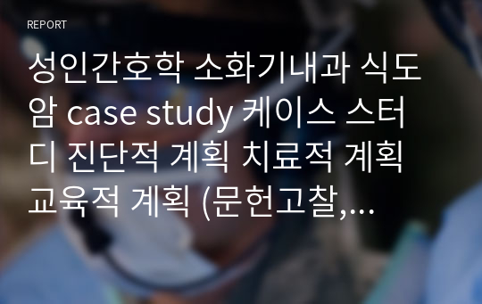 성인간호학 소화기내과 식도암 case study 케이스 스터디 진단적 계획 치료적 계획 교육적 계획 (문헌고찰, 간호과정, 간호진단2개 꼼꼼히) A+ 보장