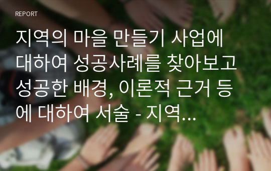 지역의 마을 만들기 사업에 대하여 성공사례를 찾아보고 성공한 배경, 이론적 근거 등에 대하여 서술 - 지역사회복지론