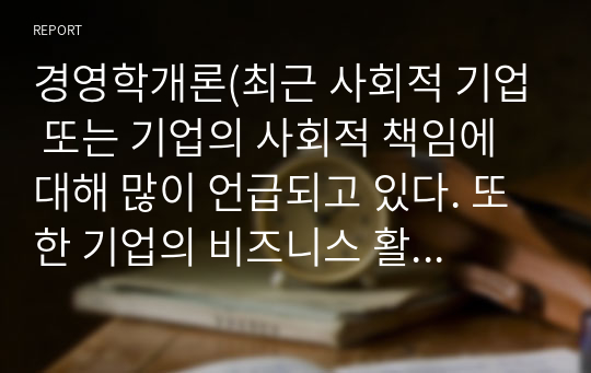 경영학개론(최근 사회적 기업 또는 기업의 사회적 책임에 대해 많이 언급되고 있다. 또한 기업의 비즈니스 활동목적으로 기업의 사회적 책임이 존재한다. 기업의 사회적 책임에 대해 논하시오)