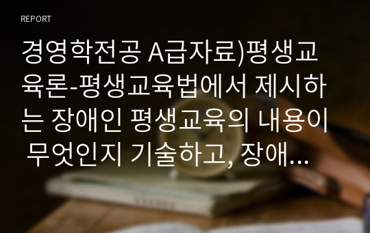 경영학전공 A급자료)평생교육론-평생교육법에서 제시하는 장애인 평생교육의 내용이 무엇인지 기술하고, 장애인 평생교육이 왜 필요한지(개인 성찰)와 법령이 발의되어 활성화되기 위해서 개인(평생교육사), 평생교육기관, 정부 측면에서의 역할(개인성찰)이 무엇인지 기술하시오.