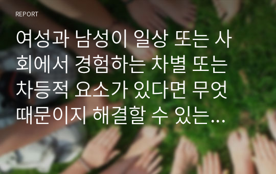 여성과 남성이 일상 또는 사회에서 경험하는 차별 또는 차등적 요소가 있다면 무엇 때문이지 해결할 수 있는 대안이나 방법을 논하여 보시오