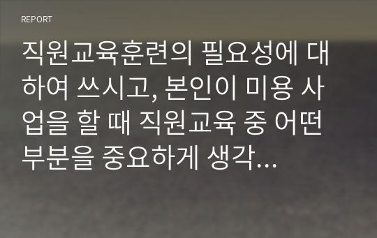 직원교육훈련의 필요성에 대하여 쓰시고, 본인이 미용 사업을 할 때 직원교육 중 어떤 부분을 중요하게 생각하는지와 방법을 어떻게 할 것인지를 본인 생각을 기술하시오