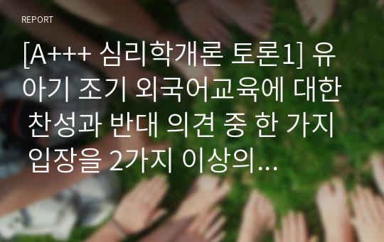 [A+++ 심리학개론 토론1] 유아기 조기 외국어교육에 대한 찬성과 반대 의견 중 한 가지 입장을 2가지 이상의 근거를 들어 주장하시오.