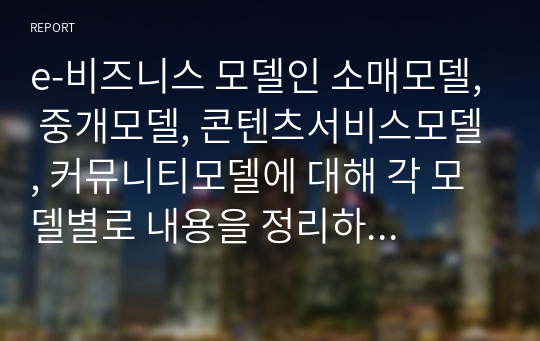 e-비즈니스 모델인 소매모델, 중개모델, 콘텐츠서비스모델, 커뮤니티모델에 대해 각 모델별로 내용을 정리하고 운용되는 사례를 찾아서 제시하되 4차 산업혁명 시대에 알맞은 발전방안