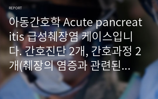 아동간호학 Acute pancreatitis 급성췌장염 케이스입니다. 간호진단 2개, 간호과정 2개(췌장의 염증과 관련된 급성통증, 이뇨제 사용과 관련된 체액 불균형 위험성)입니다.