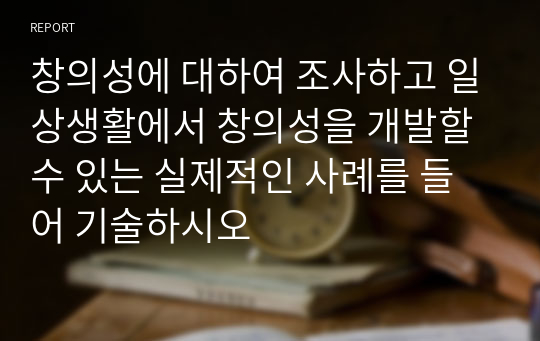 창의성에 대하여 조사하고 일상생활에서 창의성을 개발할 수 있는 실제적인 사례를 들어 기술하시오