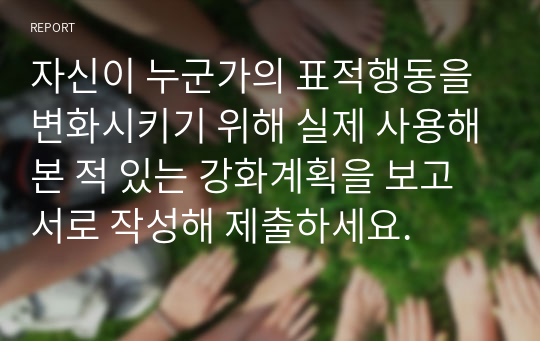 자신이 누군가의 표적행동을 변화시키기 위해 실제 사용해본 적 있는 강화계획을 보고서로 작성해 제출하세요.