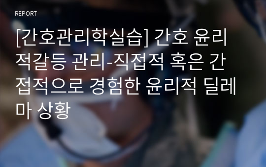 [간호관리학실습] 간호 윤리적갈등 관리-직접적 혹은 간접적으로 경험한 윤리적 딜레마 상황