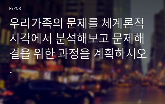 우리가족의 문제를 체계론적 시각에서 분석해보고 문제해결을 위한 과정을 계획하시오.