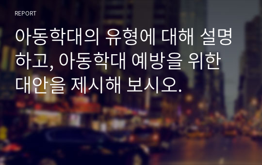 아동학대의 유형에 대해 설명하고, 아동학대 예방을 위한 대안을 제시해 보시오.