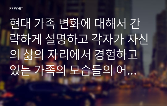 현대 가족 변화에 대해서 간략하게 설명하고 각자가 자신의 삶의 자리에서 경험하고 있는 가족의 모습들의 어떠한지 건강한 가족지향의 의미에서 서로 토론하시오.