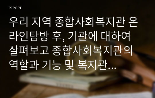 우리 지역 종합사회복지관 온라인탐방 후, 기관에 대하여 살펴보고 종합사회복지관의 역할과 기능 및 복지관의 과제에 대한 나의 견해