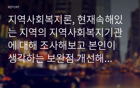 지역사회복지론, 현재속해있는 지역의 지역사회복지기관에 대해 조사해보고 본인이 생각하는 보완점 개선해 나가야 할 방향등을 제시하시오