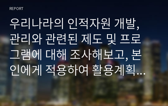 우리나라의 인적자원 개발, 관리와 관련된 제도 및 프로그램에 대해 조사해보고, 본인에게 적용하여 활용계획을 설명하세요.