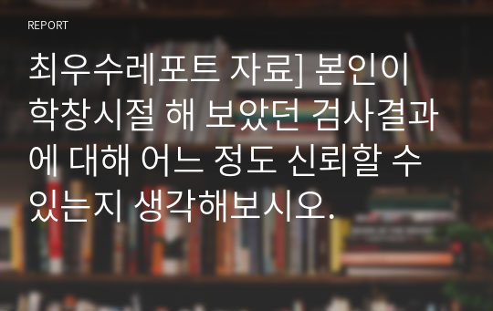 최우수레포트 자료] 본인이 학창시절 해 보았던 검사결과에 대해 어느 정도 신뢰할 수 있는지 생각해보시오.