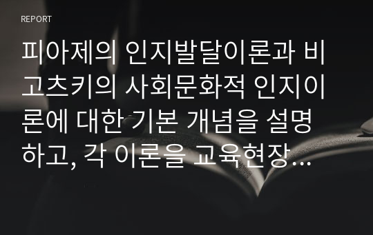 피아제의 인지발달이론과 비고츠키의 사회문화적 인지이론에 대한 기본 개념을 설명하고, 각 이론을 교육현장에서 어떻게 적용할 수 있는지 사례를 들어 논하시오