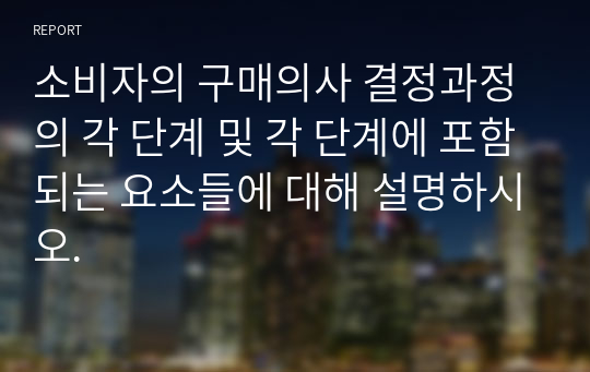 소비자의 구매의사 결정과정의 각 단계 및 각 단계에 포함되는 요소들에 대해 설명하시오.