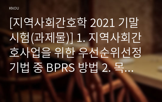 [지역사회간호학 2021 기말시험(과제물)] 1. 지역사회간호사업을 위한 우선순위선정기법 중 BPRS 방법 2. 목표의 분류 중 투입-산출모형에 따른 분류 방법 3. 지역사회간호사의 주요 역할 분류 4. 지역사회 통합건강증진사업과 기존 국고보조사업의 특성을 비교 5. 지역사회간호사업과 밀접한 전문간호사 주요 역할 활동 현황 향후 발전 방향 및 전망