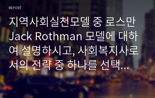 지역사회실천모델 중 로스만 Jack Rothman 모델에 대하여 설명하시고, 사회복지사로서의 전략 중 하나를 선택해 자신의 사례에 접목시켜 논하시오.(자신의 견해를 10 이상 제시).