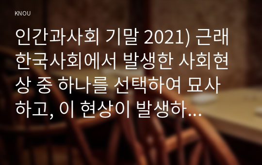 인간과사회 기말 2021) 근래 한국사회에서 발생한 사회현상 중 하나를 선택하여 묘사하고, 이 현상이 발생하게 된 사회구조적 요인을 밝히고, 그 사회현상을 해결하기 위한 국가, 사회 또는 개인의 노력은 무엇이 있었는지 설명한 다음, 이것이 자신의 삶에 어떠한 영향을 미치고 있는지 서술하시오