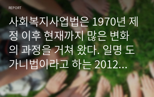 사회복지사업법은 1970년 제정 이후 현재까지 많은 변화의 과정을 거쳐 왔다. 일명 도가니법이라고 하는 2012년 개정된 법은 기존 사회복지법인으로서 민간전달체계의 법적 의무와 원칙을 강화한 개정의 성격이 강하다. 학습자께서는 2012년 사회복지사업법의 개정 내용을 정리하고 개정내용이 어떤 가치를 반영하고자 하였는지 의견을 제시하시고, 이를 근거로 하여 사