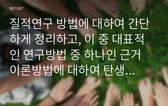 질적연구 방법에 대하여 간단하게 정리하고, 이 중 대표적인 연구방법 중 하나인 근거이론방법에 대하여 탄생, 정의, 채택이유, 장단점에 대하여 아래의 형태와 같이 서술하시오.