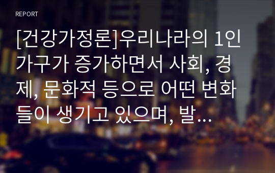 [건강가정론]우리나라의 1인가구가 증가하면서 사회, 경제, 문화적 등으로 어떤 변화들이 생기고 있으며, 발생하고 있는 문제들은 무엇들이 있으며, 이에 어떤 정책들이 요청되는지 아래의 형식에 맞춰서 작성하세요