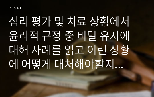 심리 평가 및 치료 상황에서 윤리적 규정 중 비밀 유지에 대해 사례를 읽고 이런 상황에 어떻게 대처해야할지를 생각해 봅시다.