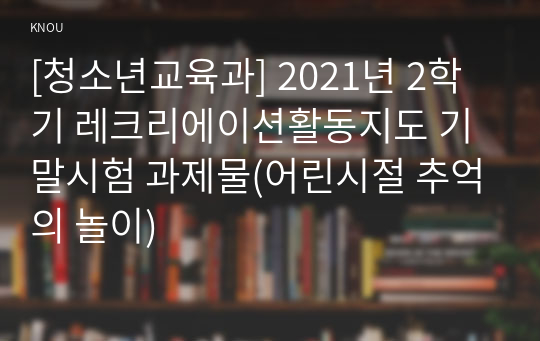 [청소년교육과] 2021년 2학기 레크리에이션활동지도 기말시험 과제물(어린시절 추억의 놀이)