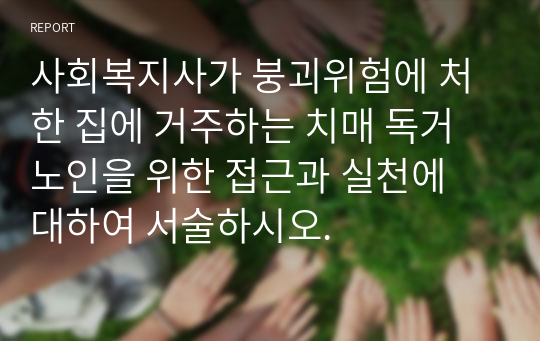 사회복지사가 붕괴위험에 처한 집에 거주하는 치매 독거노인을 위한 접근과 실천에 대하여 서술하시오.