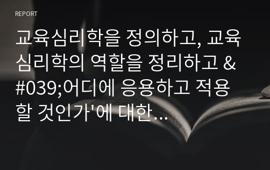 [A+만점]교육심리학을 정의하고, 교육심리학의 역할을 정리하고 &#039;어디에 응용하고 적용할 것인가&#039;에 대한 개인적인 견해를 쓰시오.