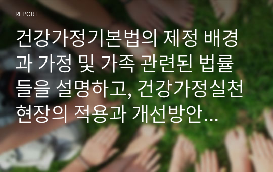 건강가정기본법의 제정 배경과 가정 및 가족 관련된 법률들을 설명하고, 건강가정실천현장의 적용과 개선방안에 대하여 학습자의 의견을 제시하시오.