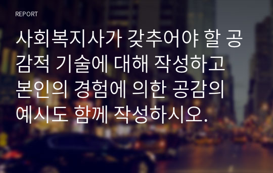 사회복지사가 갖추어야 할 공감적 기술에 대해 작성하고 본인의 경험에 의한 공감의 예시도 함께 작성하시오.